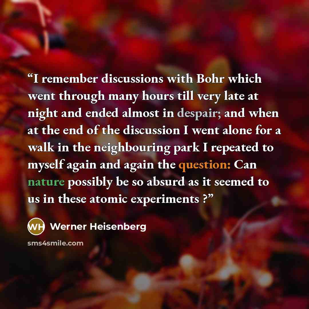 “I remember discussions with Bohr which went through many hours till very late at night and ended almost in despair; and when at the end of the discussion I went alone for a walk in the neighbouring park I repeated to myself again and again the question: Can nature possibly be so absurd as it…” quote by Werner Heisenberg