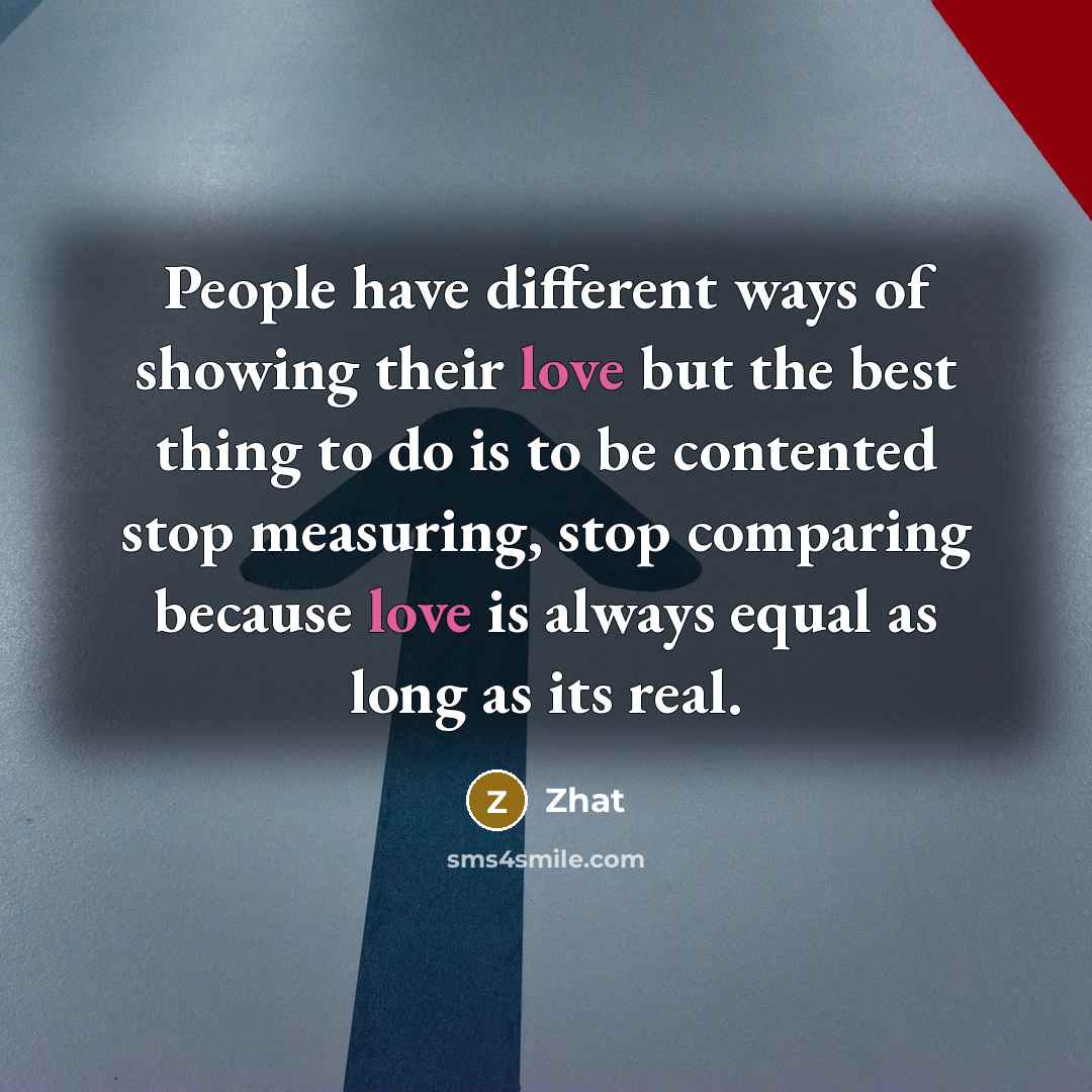 “People have different ways of showing their love but the best thing to do is to be contented stop measuring, stop comparing because love is always equal as long as its real.” quote by Zhat