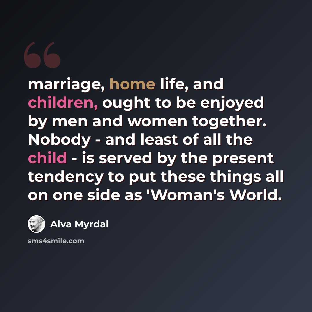 “marriage, home life, and children, ought to be enjoyed by men and women together. Nobody - and least of all the child - is served by the present tendency to put these things all on one side as 'Woman's World.” quote by Alva Myrdal