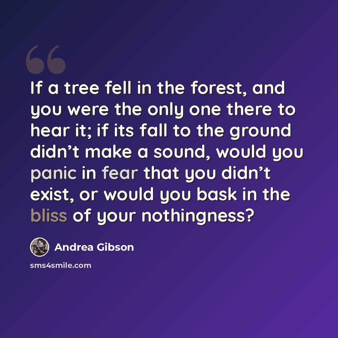 “If a tree fell in the forest, and you were the only one there to hear it; if its fall to the ground didn’t make a sound, would you panic in fear that you didn’t exist, or would you bask in the bliss of your nothingness?” quote by Andrea Gibson