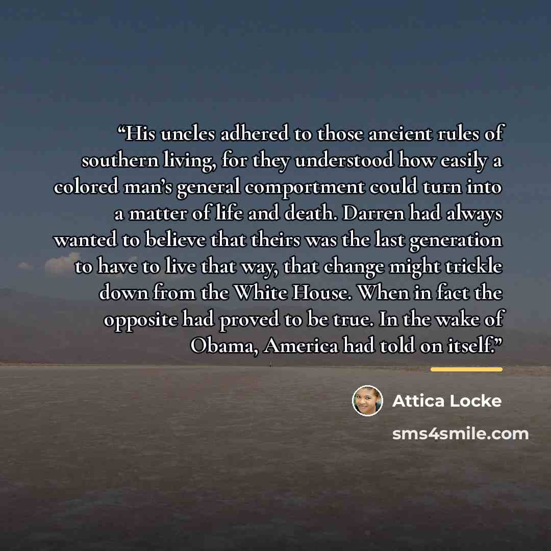 “His uncles adhered to those ancient rules of southern living, for they understood how easily a colored man’s general comportment could turn into a matter of life and death. Darren had always wanted to believe that theirs was the last generation to have to live that way, that change might trickle…” quote by Attica Locke
