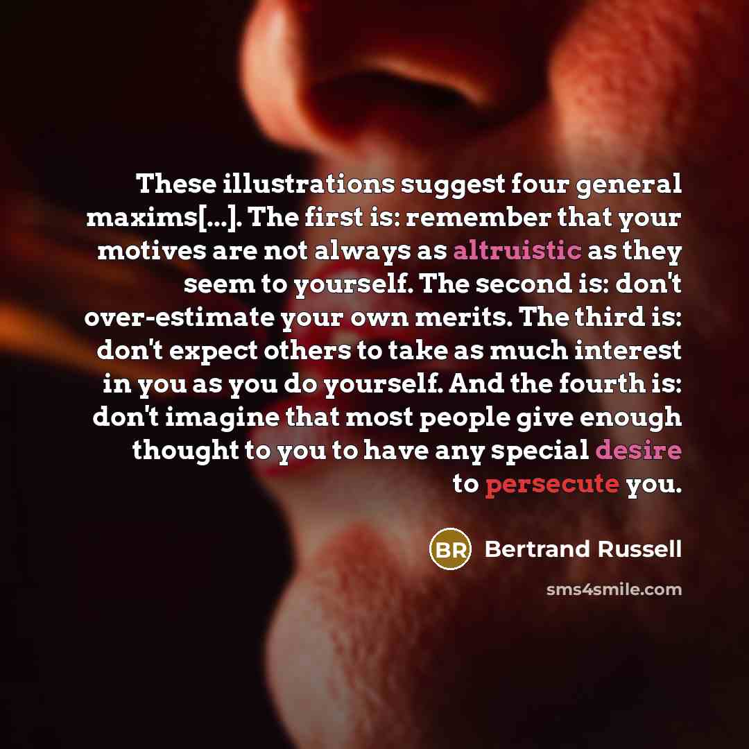 “These illustrations suggest four general maxims[...]. The first is: remember that your motives are not always as altruistic as they seem to yourself. The second is: don't over-estimate your own merits. The third is: don't expect others to take as much interest in you as you do yourself. And the…” quote by Bertrand Russell