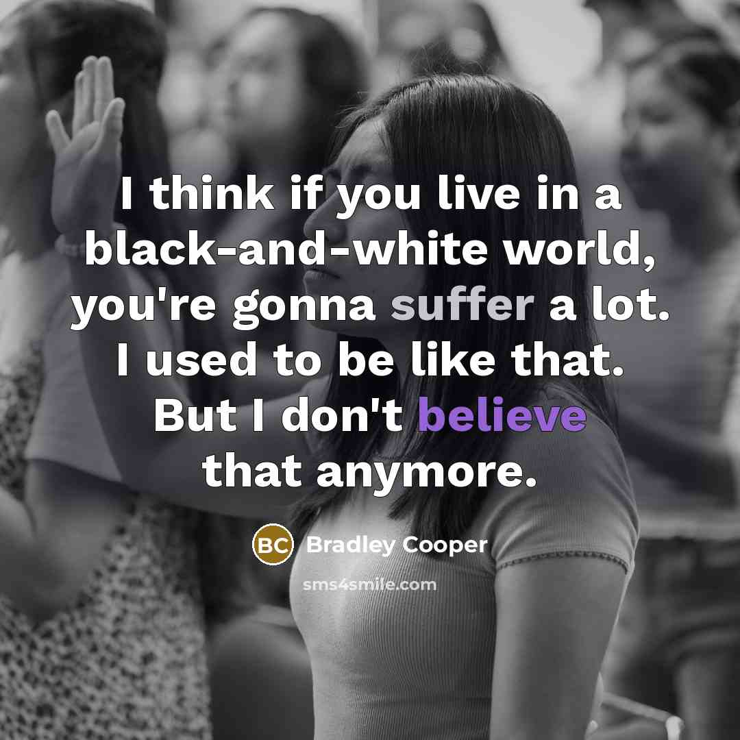 “I think if you live in a black-and-white world, you're gonna suffer a lot. I used to be like that. But I don't believe that anymore.” quote by Bradley Cooper
