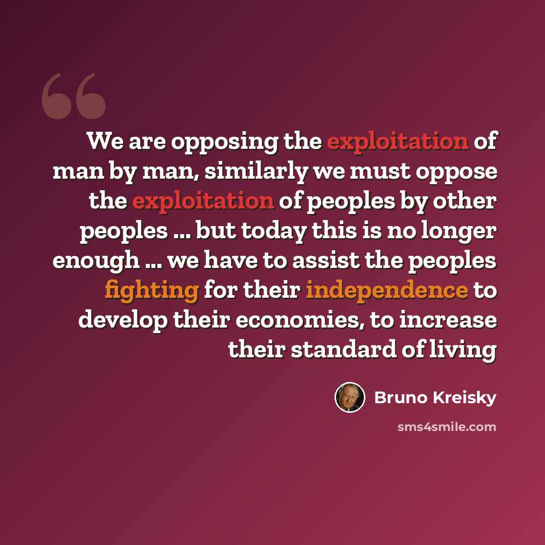 “We are opposing the exploitation of man by man, similarly we must oppose the exploitation of peoples by other peoples ... but today this is no longer enough ... we have to assist the peoples fighting for their independence to develop their economies, to increase their standard of living” quote by Bruno Kreisky