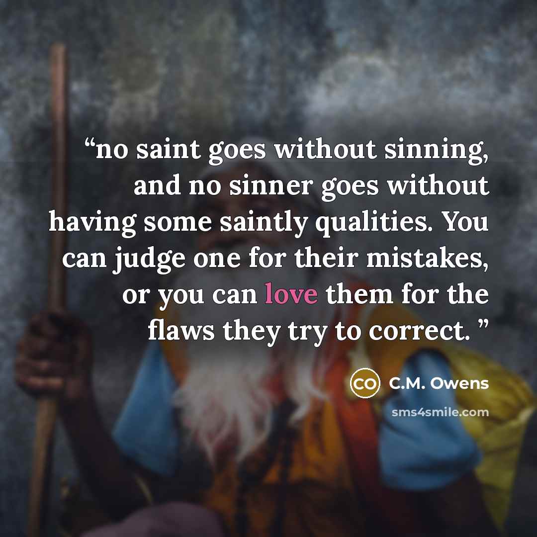 “no saint goes without sinning, and no sinner goes without having some saintly qualities. You can judge one for their mistakes, or you can love them for the flaws they try to correct.” quote by C.M. Owens