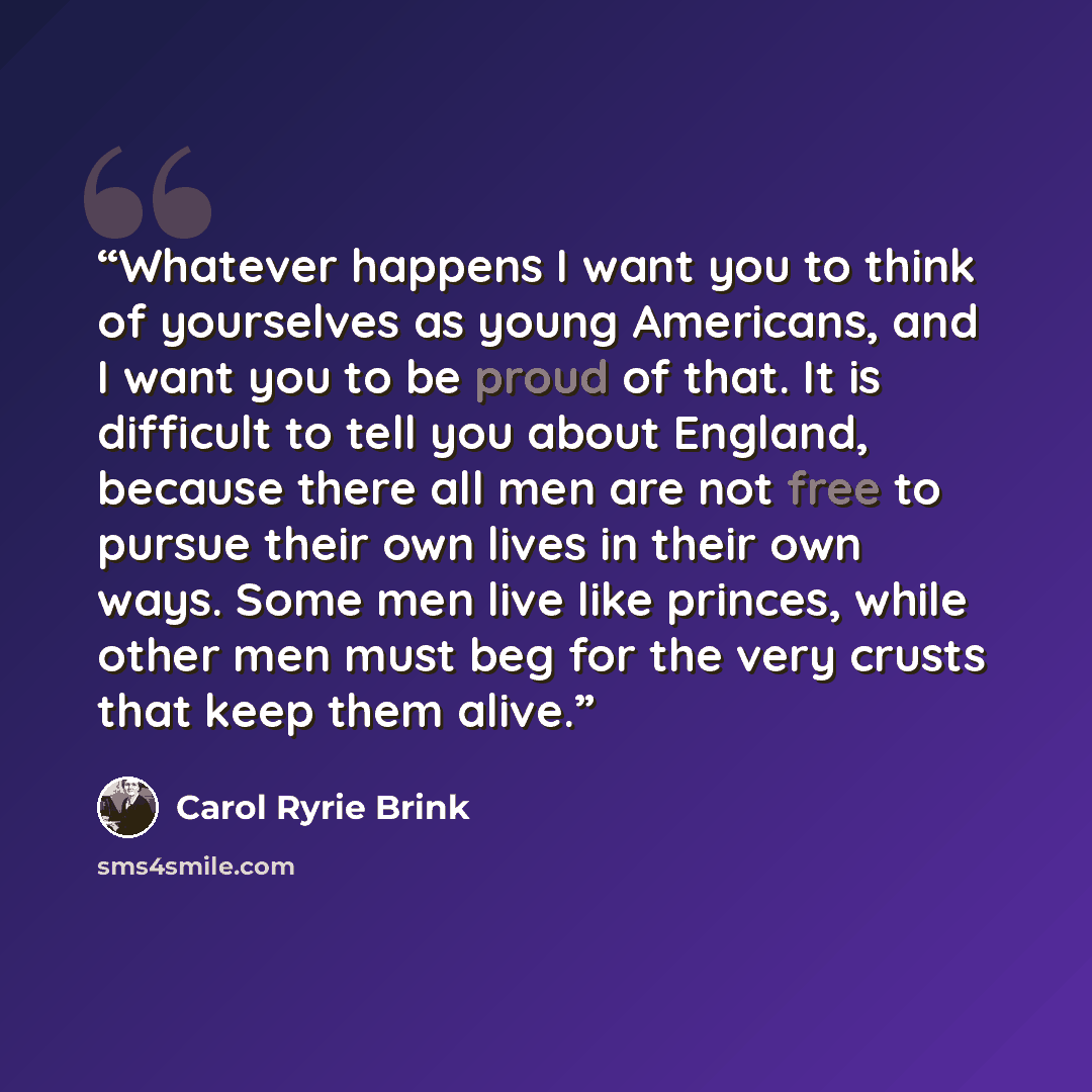 “Whatever happens I want you to think of yourselves as young Americans, and I want you to be proud of that. It is difficult to tell you about England, because there all men are not free to pursue their own lives in their own ways. Some men live like princes, while other men must beg for the very…” quote by Carol Ryrie Brink