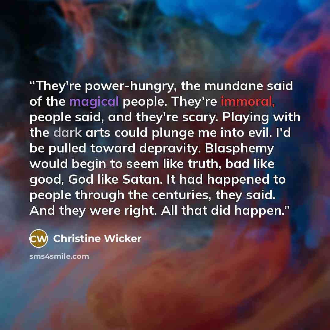 “They're power-hungry, the mundane said of the magical people. They're immoral, people said, and they're scary. Playing with the dark arts could plunge me into evil. I'd be pulled toward depravity. Blasphemy would begin to seem like truth, bad like good, God like Satan. It had happened to people…” quote by Christine Wicker