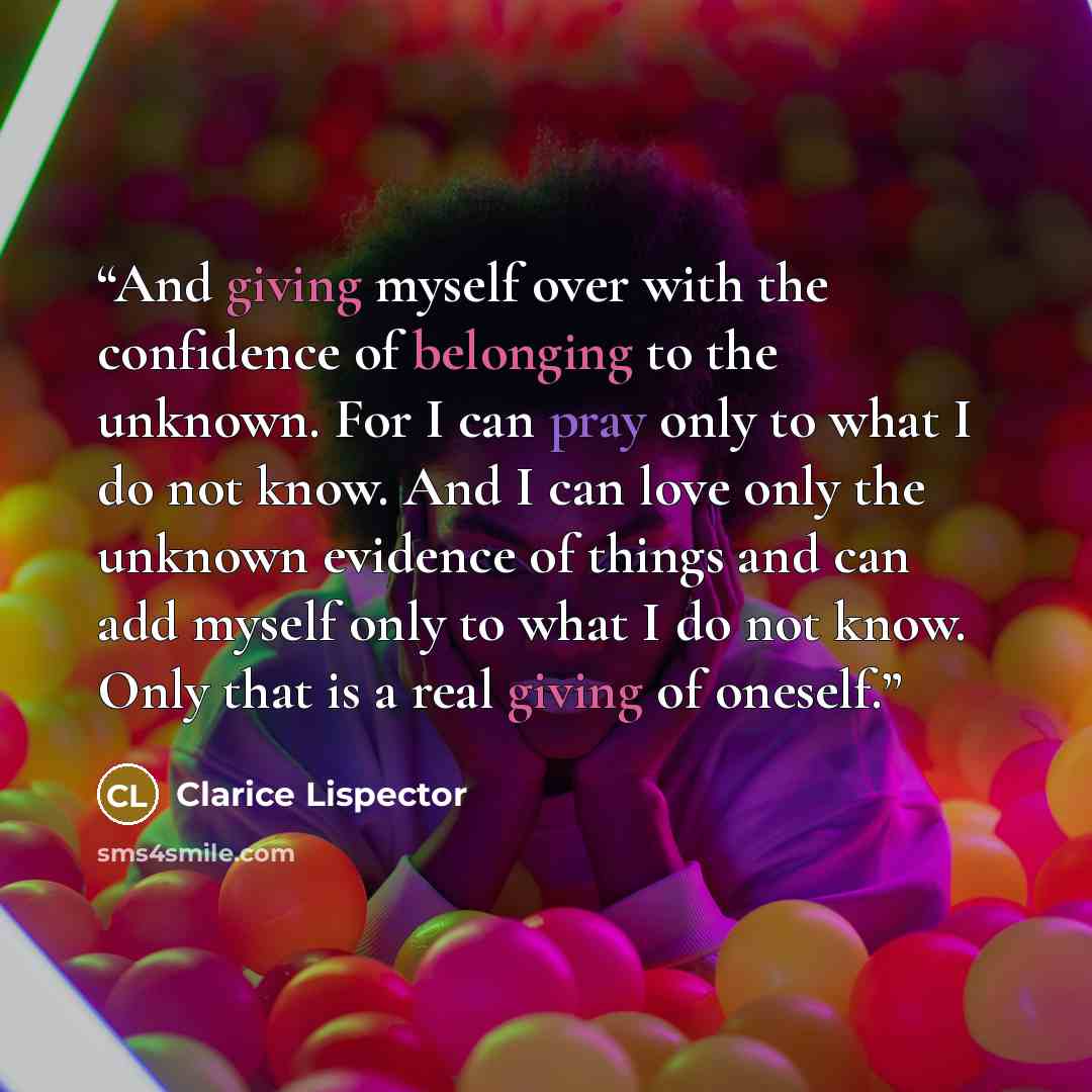 “And giving myself over with the confidence of belonging to the unknown. For I can pray only to what I do not know. And I can love only the unknown evidence of things and can add myself only to what I do not know. Only that is a real giving of oneself.” quote by Clarice Lispector