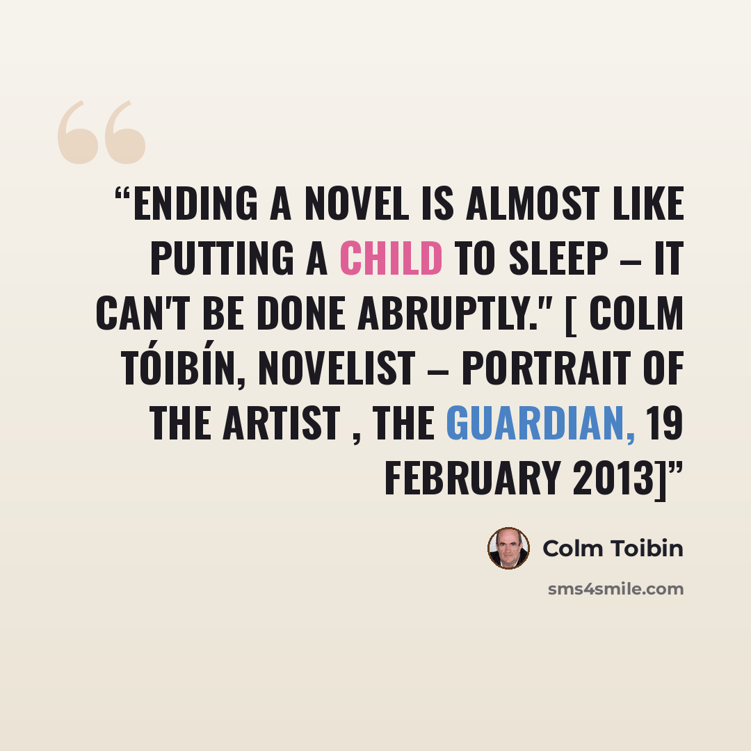 “Ending a novel is almost like putting a child to sleep – it can't be done abruptly." [ Colm Tóibín, Novelist – Portrait of the Artist , The Guardian, 19 February 2013]” quote by Colm Tóibín