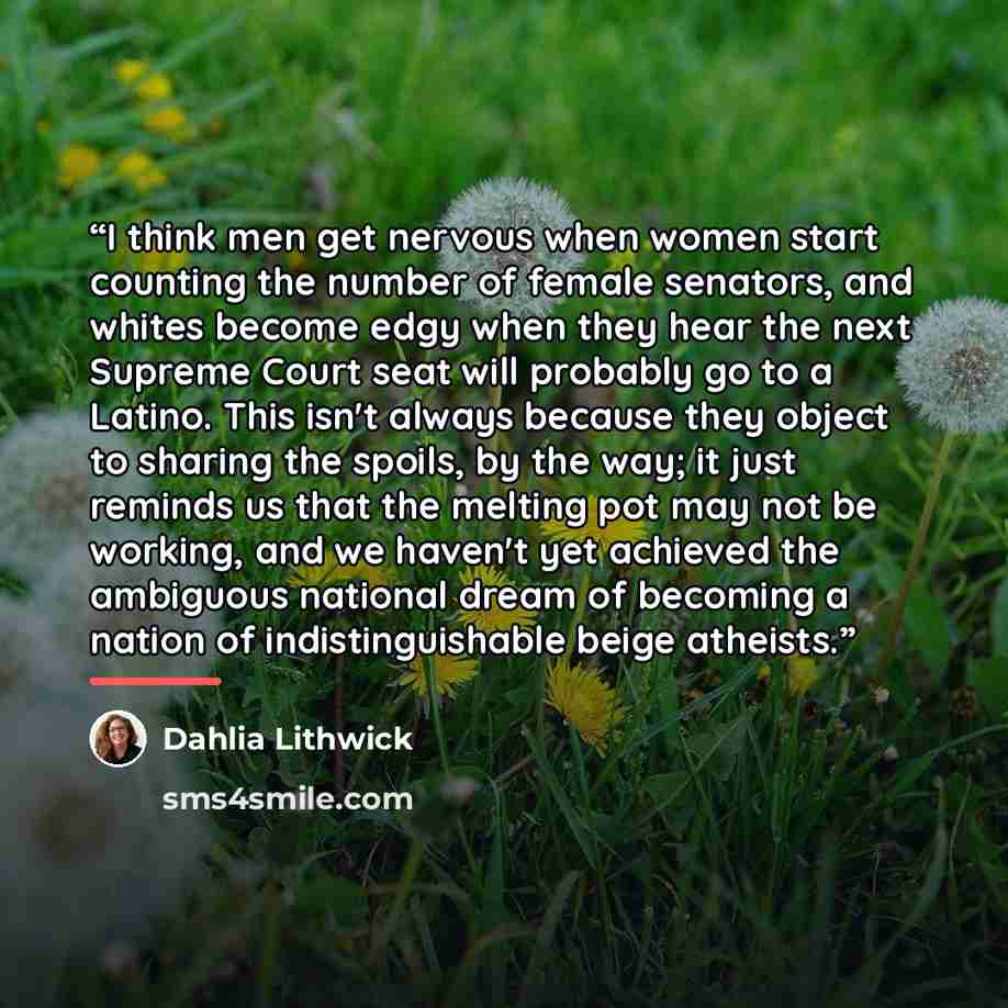 “I think men get nervous when women start counting the number of female senators, and whites become edgy when they hear the next Supreme Court seat will probably go to a Latino. This isn't always because they object to sharing the spoils, by the way; it just reminds us that the melting pot may not…” quote by Dahlia Lithwick