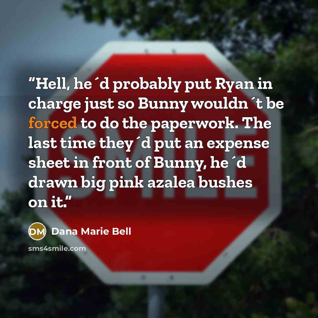 “Hell, he´d probably put Ryan in charge just so Bunny wouldn´t be forced to do the paperwork. The last time they´d put an expense sheet in front of Bunny, he´d drawn big pink azalea bushes on it.” quote by Dana Marie Bell