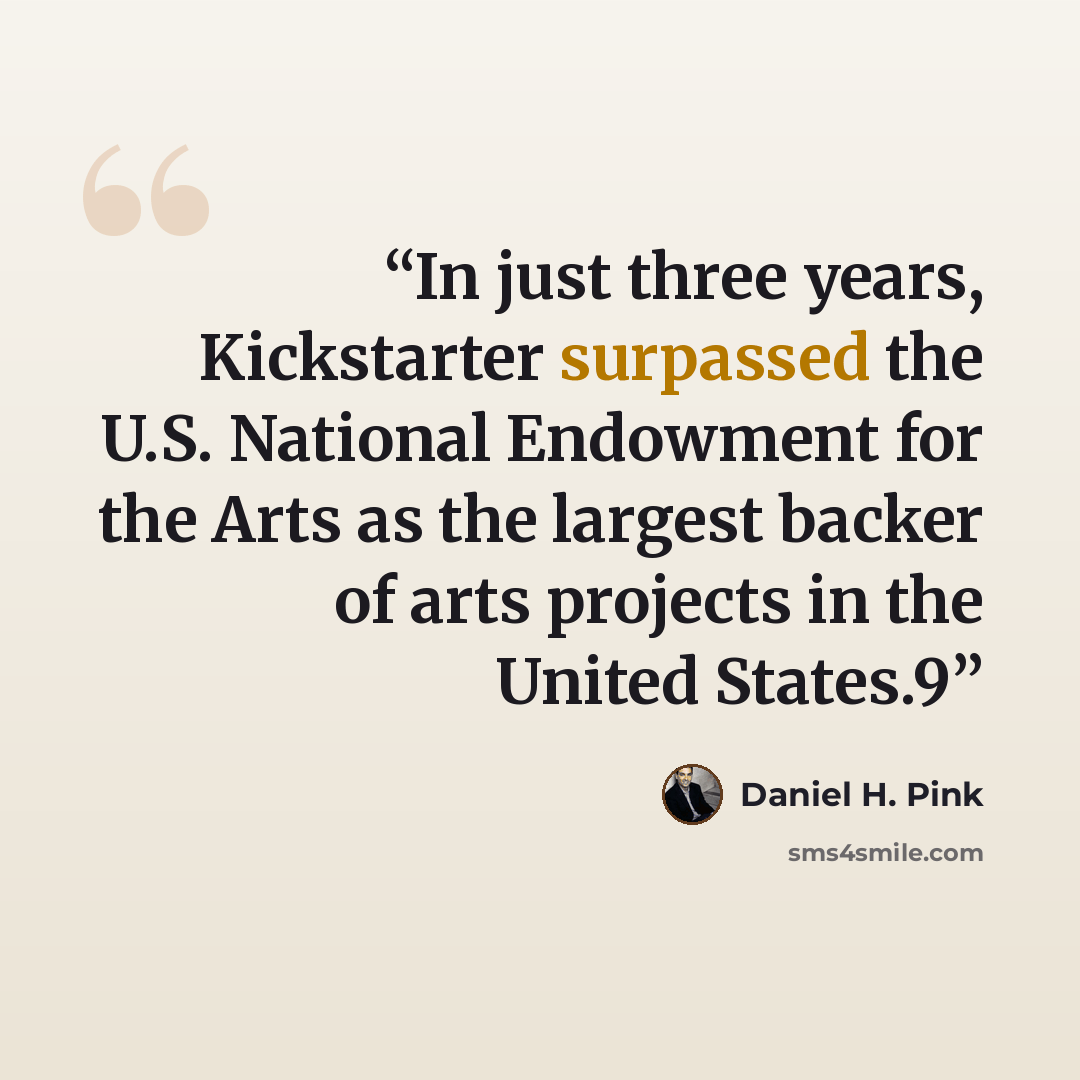 “In just three years, Kickstarter surpassed the U.S. National Endowment for the Arts as the largest backer of arts projects in the United States.9” quote by Daniel H. Pink