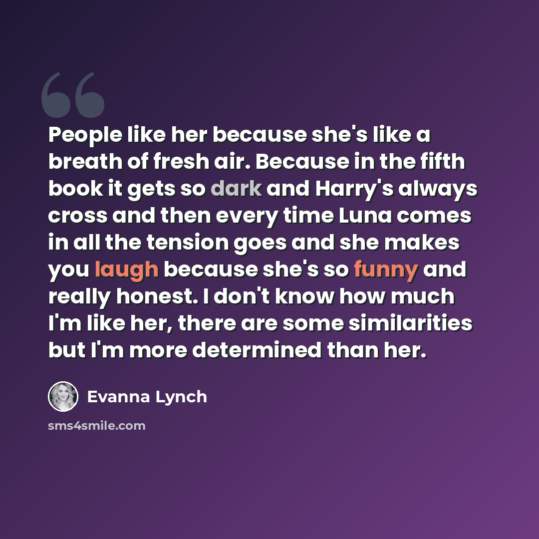 “People like her because she's like a breath of fresh air. Because in the fifth book it gets so dark and Harry's always cross and then every time Luna comes in all the tension goes and she makes you laugh because she's so funny and really honest. I don't know how much I'm like her, there are some…” quote by Evanna Lynch