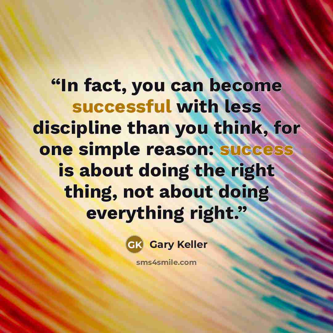 “In fact, you can become successful with less discipline than you think, for one simple reason: success is about doing the right thing, not about doing everything right.” quote by Gary Keller