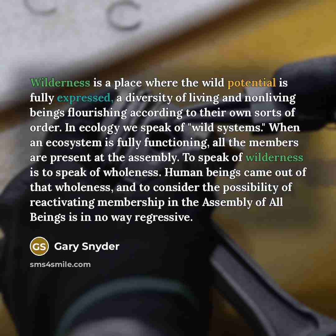 “Wilderness is a place where the wild potential is fully expressed, a diversity of living and nonliving beings flourishing according to their own sorts of order. In ecology we speak of "wild systems." When an ecosystem is fully functioning, all the members are present at the assembly. To speak of…” quote by Gary Snyder