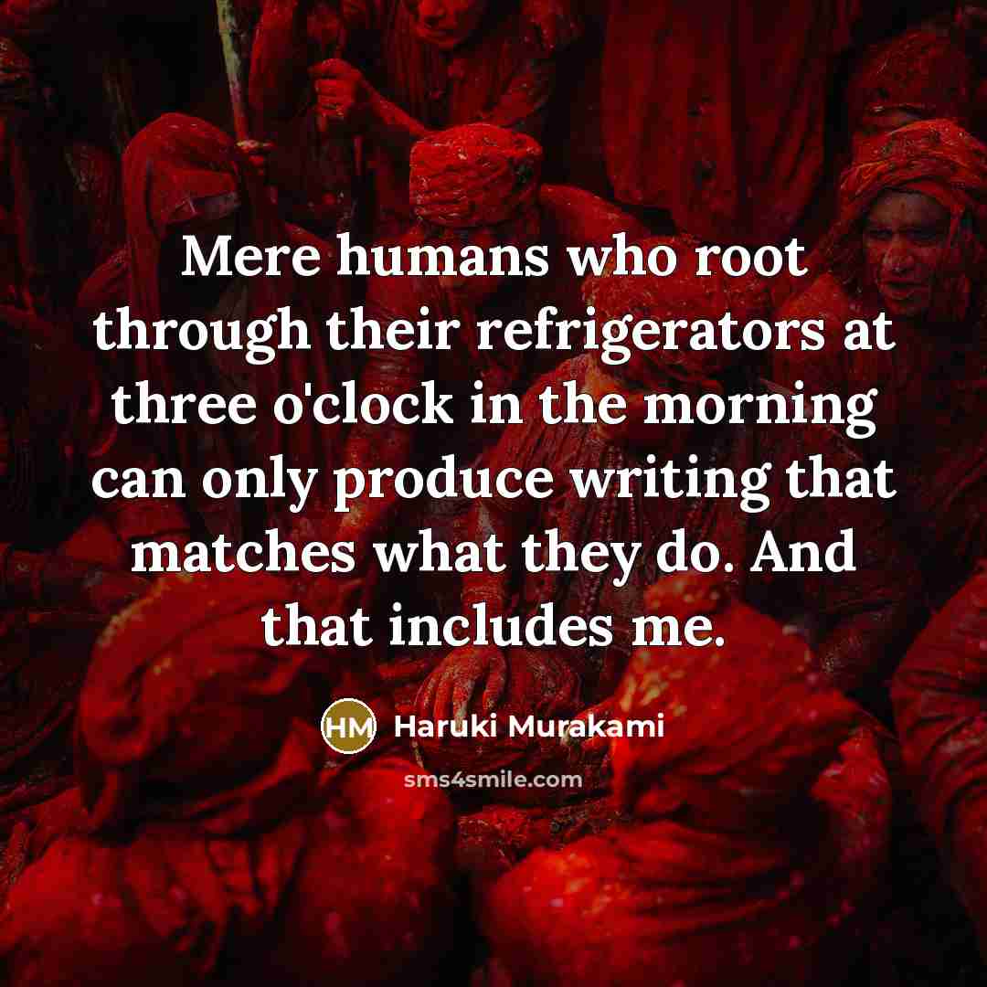“Mere humans who root through their refrigerators at three o'clock in the morning can only produce writing that matches what they do. And that includes me.” quote by Haruki Murakami