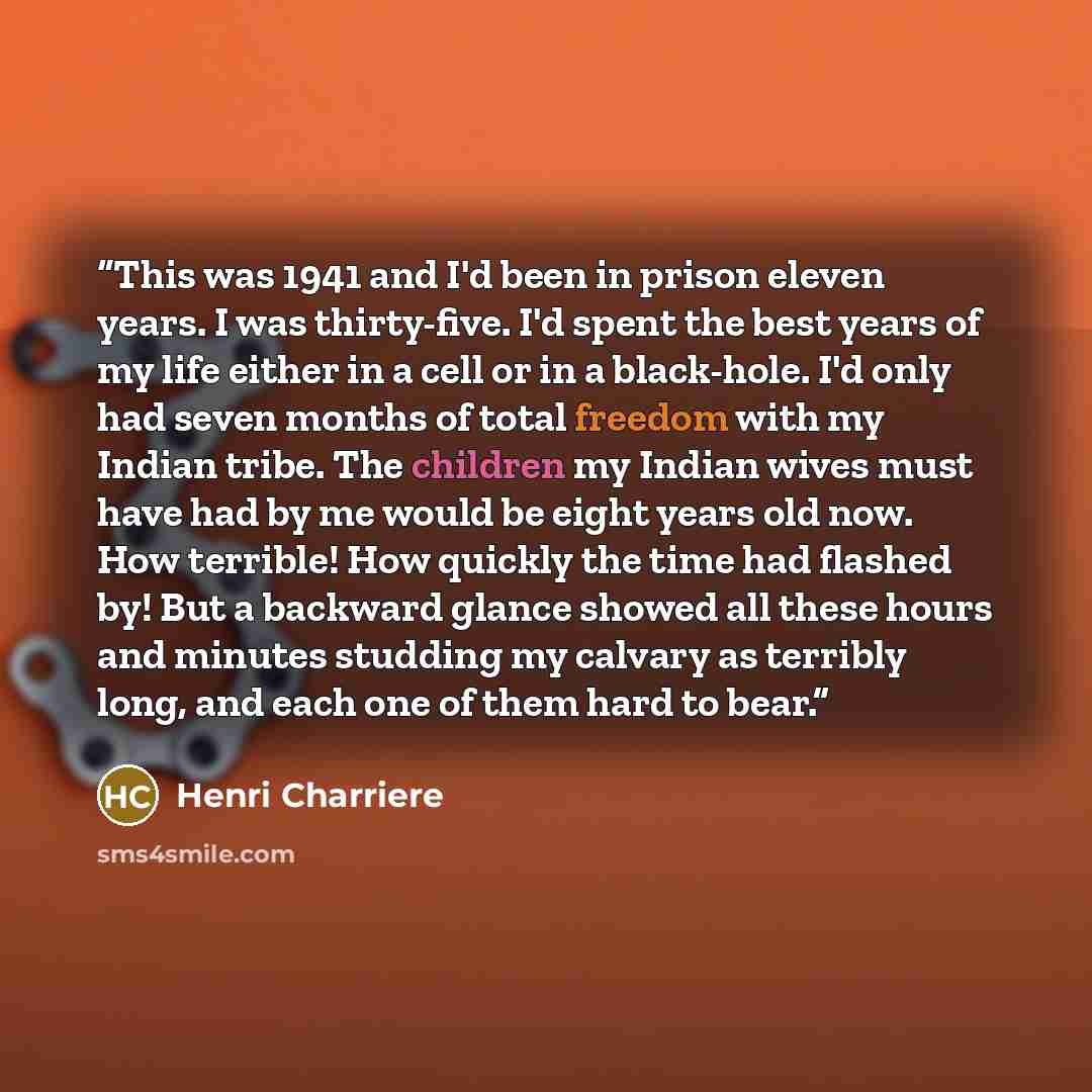 “This was 1941 and I'd been in prison eleven years. I was thirty-five. I'd spent the best years of my life either in a cell or in a black-hole. I'd only had seven months of total freedom with my Indian tribe. The children my Indian wives must have had by me would be eight years old now. How…” quote by Henri Charrière