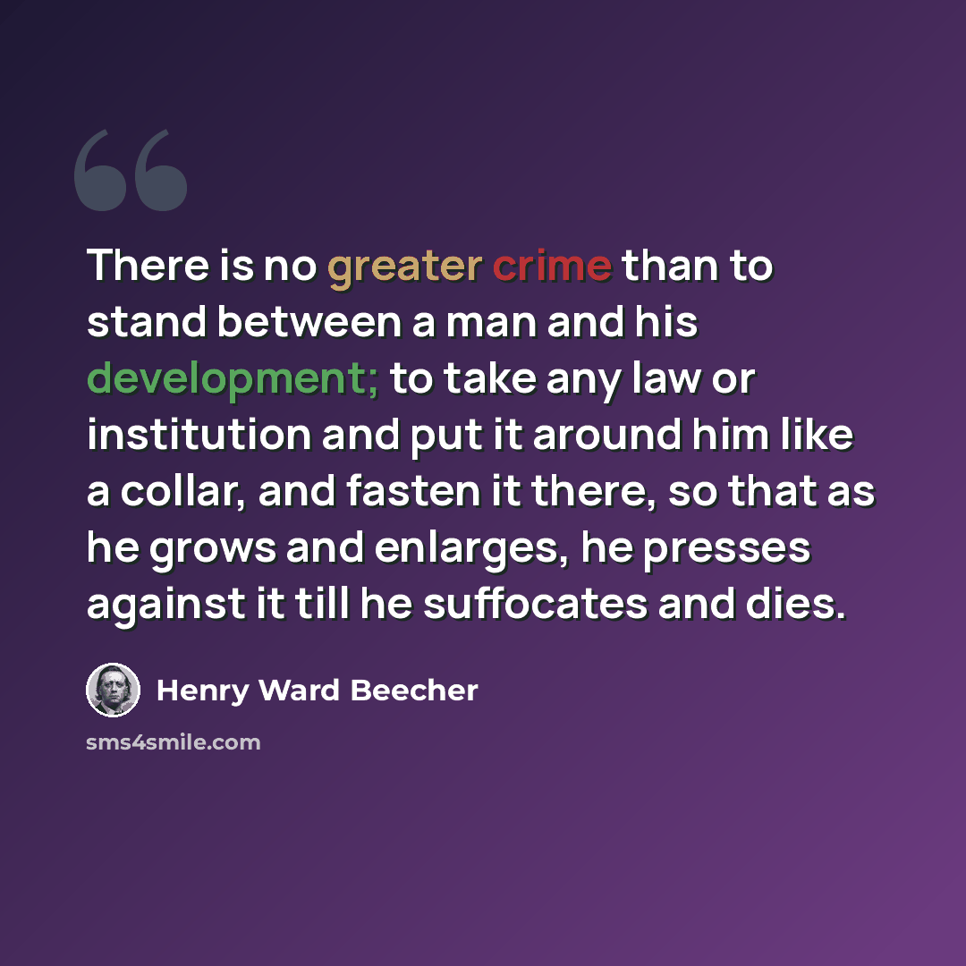“There is no greater crime than to stand between a man and his development; to take any law or institution and put it around him like a collar, and fasten it there, so that as he grows and enlarges, he presses against it till he suffocates and dies.” quote by Henry Ward Beecher
