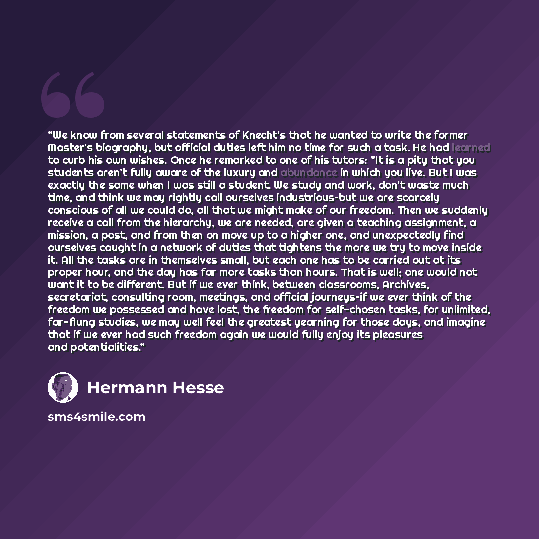 “We know from several statements of Knecht's that he wanted to write the former Master's biography, but official duties left him no time for such a task. He had learned to curb his own wishes. Once he remarked to one of his tutors: "It is a pity that you students aren't fully aware of the luxury…” quote by Hermann Hesse