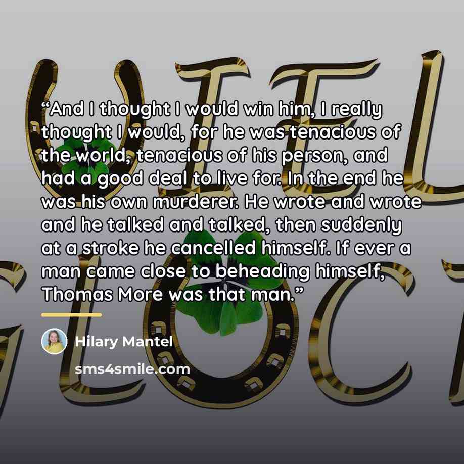 “And I thought I would win him, I really thought I would, for he was tenacious of the world, tenacious of his person, and had a good deal to live for. In the end he was his own murderer. He wrote and wrote and he talked and talked, then suddenly at a stroke he cancelled himself. If ever a man came…” quote by Hilary Mantel