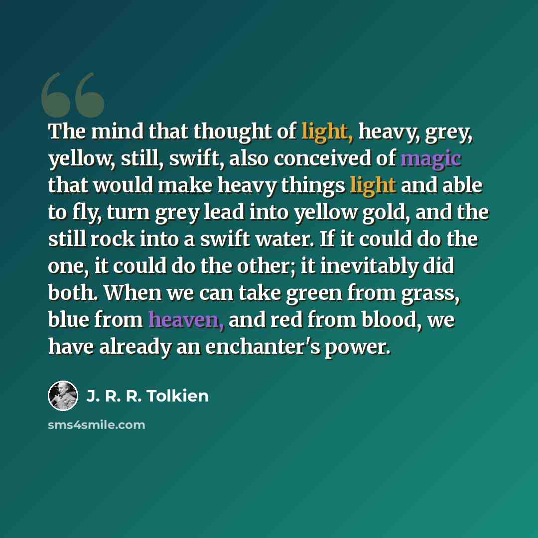 “The mind that thought of light, heavy, grey, yellow, still, swift, also conceived of magic that would make heavy things light and able to fly, turn grey lead into yellow gold, and the still rock into a swift water. If it could do the one, it could do the other; it inevitably did both. When we can…” quote by J. R. R. Tolkien