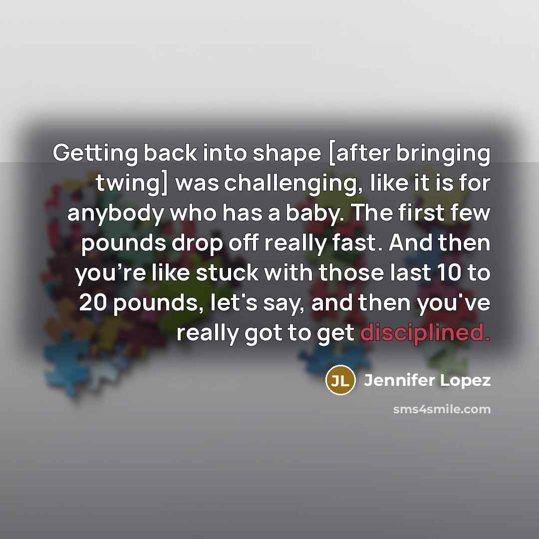 “Getting back into shape [after bringing twing] was challenging, like it is for anybody who has a baby. The first few pounds drop off really fast. And then you're like stuck with those last 10 to 20 pounds, let's say, and then you've really got to get disciplined.” quote by Jennifer Lopez