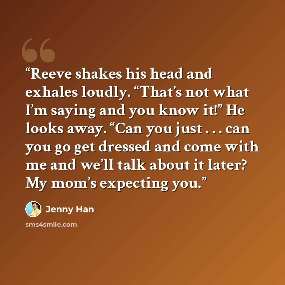 “Reeve shakes his head and exhales loudly. “That’s not what I’m saying and you know it!” He looks away. “Can you just . . . can you go get dressed and come with me and we’ll talk about it later? My mom’s expecting you.” quote by Jenny Han