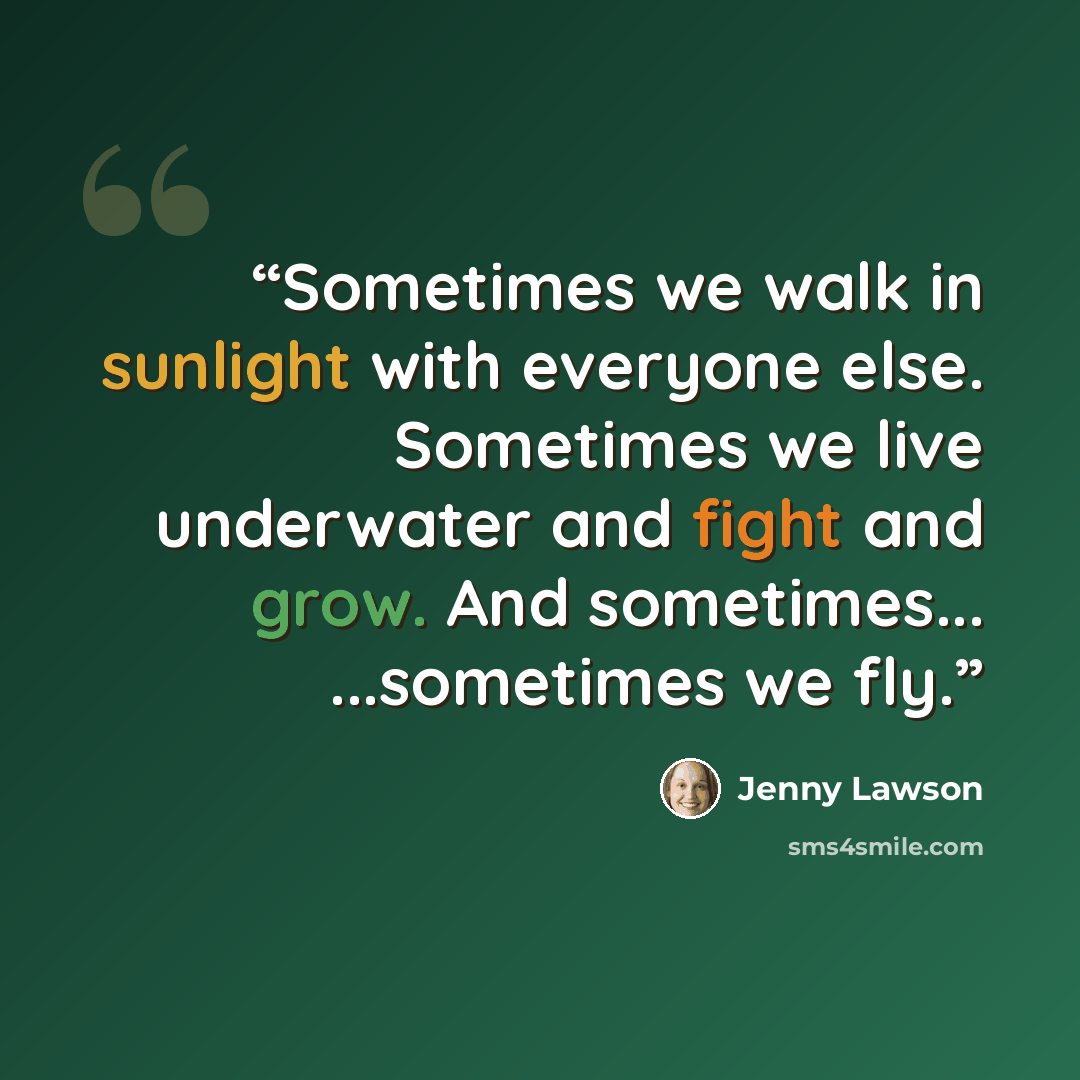 “Sometimes we walk in sunlight with everyone else. Sometimes we live underwater and fight and grow. And sometimes... ...sometimes we fly.” quote by Jenny Lawson