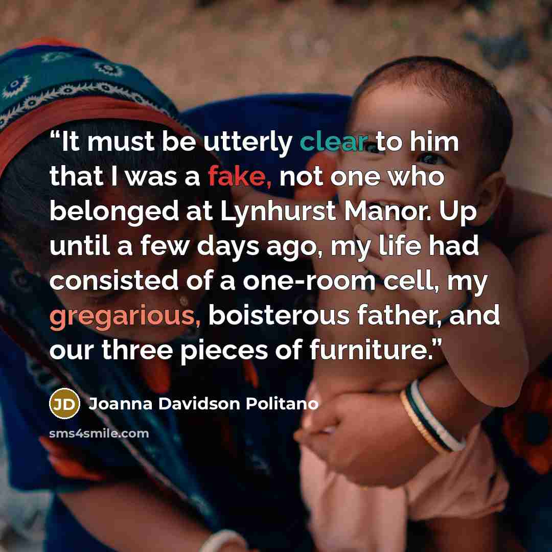 “It must be utterly clear to him that I was a fake, not one who belonged at Lynhurst Manor. Up until a few days ago, my life had consisted of a one-room cell, my gregarious, boisterous father, and our three pieces of furniture.” quote by Joanna Davidson Politano