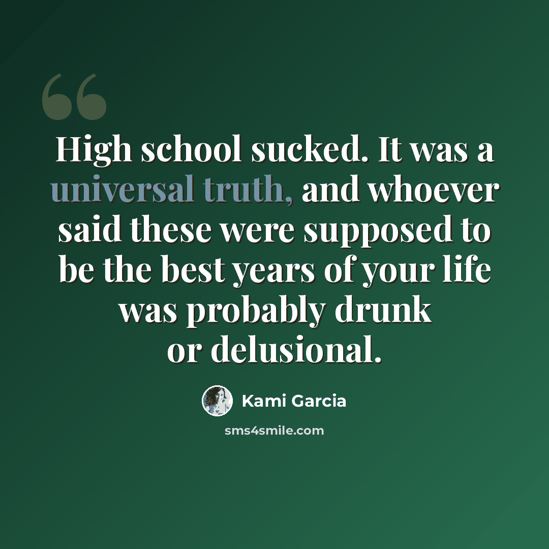 “High school sucked. It was a universal truth, and whoever said these were supposed to be the best years of your life was probably drunk or delusional.” quote by Kami Garcia