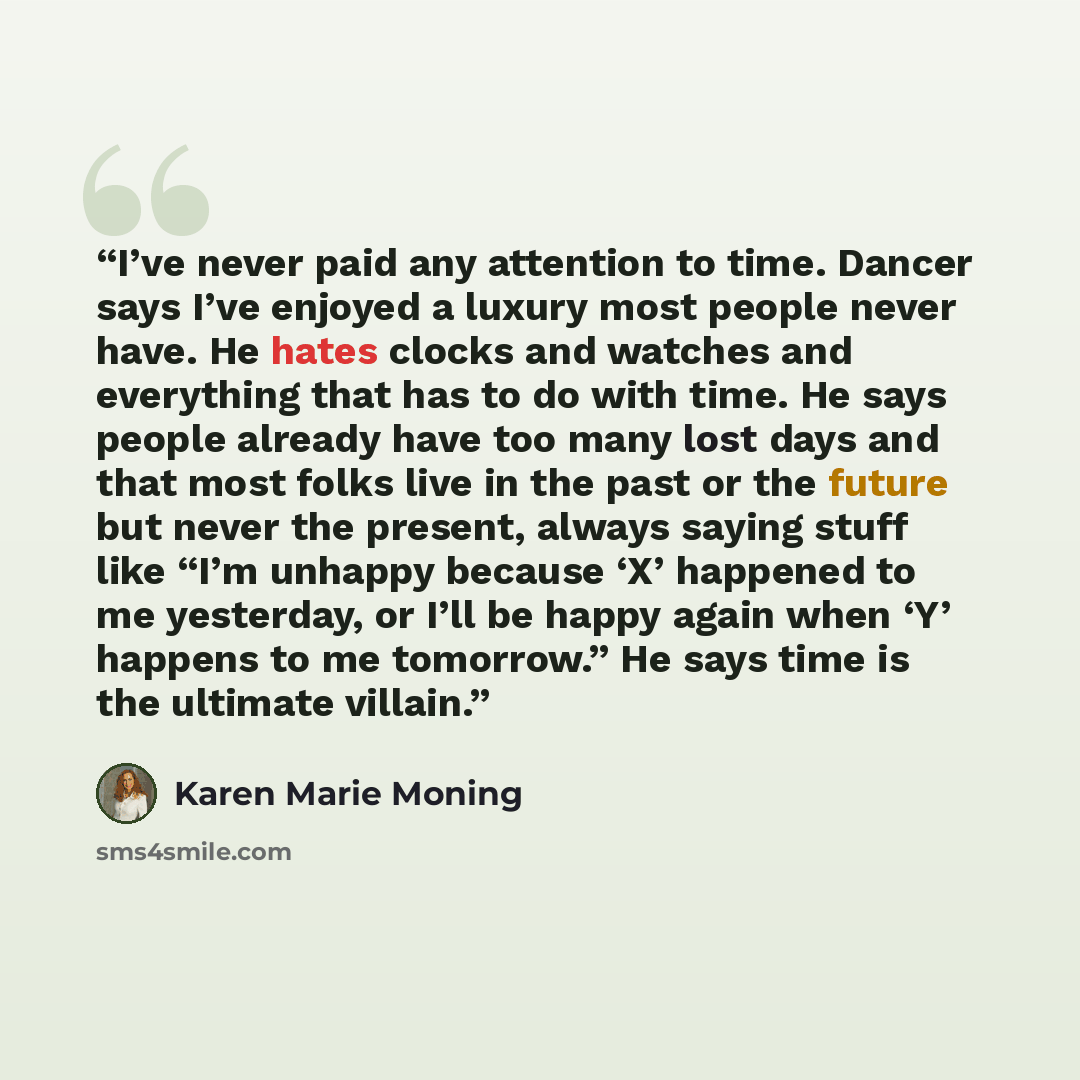 “I’ve never paid any attention to time. Dancer says I’ve enjoyed a luxury most people never have. He hates clocks and watches and everything that has to do with time. He says people already have too many lost days and that most folks live in the past or the future but never the present, always…” quote by Karen Marie Moning