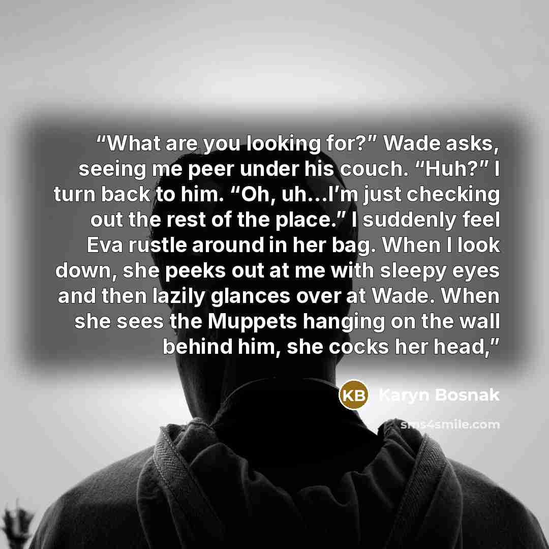 “What are you looking for?” Wade asks, seeing me peer under his couch. “Huh?” I turn back to him. “Oh, uh…I’m just checking out the rest of the place.” I suddenly feel Eva rustle around in her bag. When I look down, she peeks out at me with sleepy eyes and then lazily glances over at Wade. When she…” quote by Karyn Bosnak