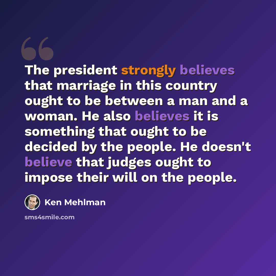 “The president strongly believes that marriage in this country ought to be between a man and a woman. He also believes it is something that ought to be decided by the people. He doesn't believe that judges ought to impose their will on the people.” quote by Ken Mehlman