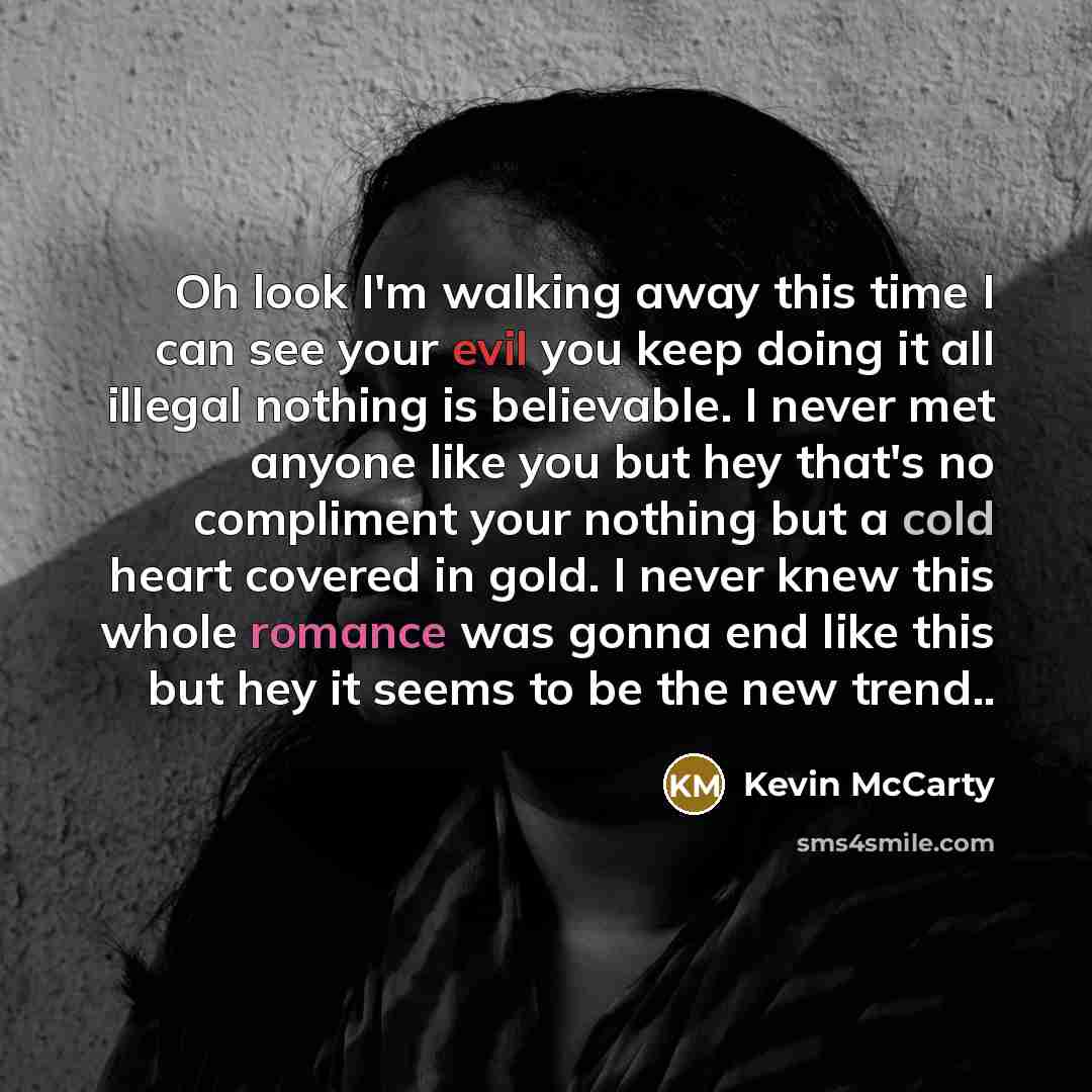 “Oh look I'm walking away this time I can see your evil you keep doing it all illegal nothing is believable. I never met anyone like you but hey that's no compliment your nothing but a cold heart covered in gold. I never knew this whole romance was gonna end like this but hey it seems to be the new…” quote by Kevin McCarty
