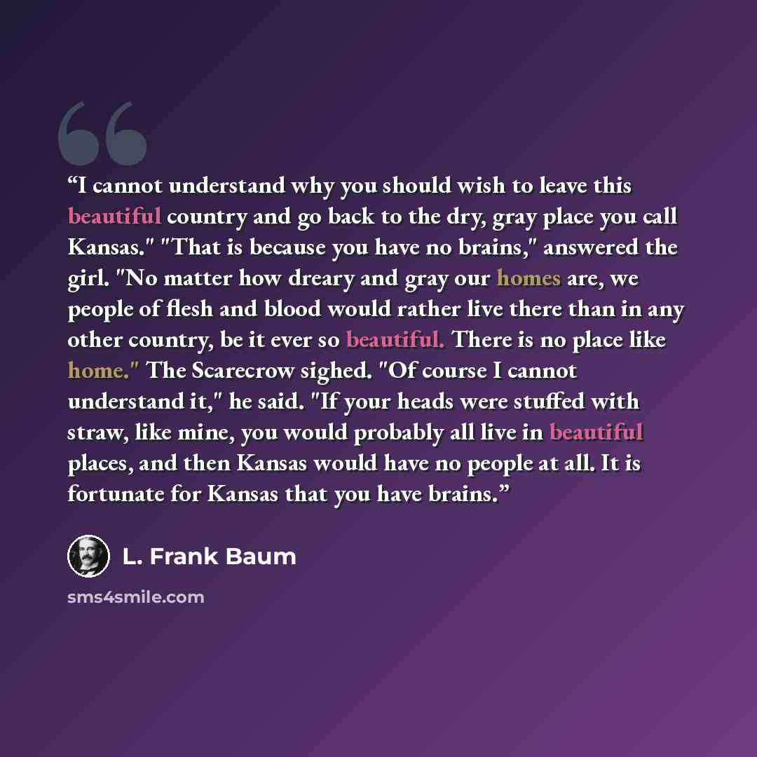 “I cannot understand why you should wish to leave this beautiful country and go back to the dry, gray place you call Kansas." "That is because you have no brains," answered the girl. "No matter how dreary and gray our homes are, we people of flesh and blood would rather live there than in any other…” quote by L. Frank Baum
