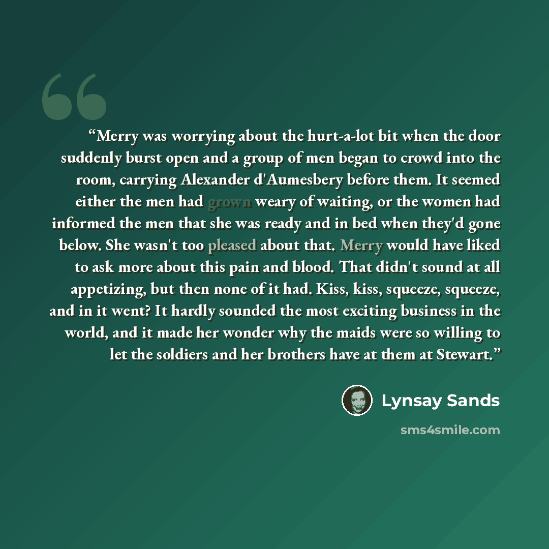 “Merry was worrying about the hurt-a-lot bit when the door suddenly burst open and a group of men began to crowd into the room, carrying Alexander d'Aumesbery before them. It seemed either the men had grown weary of waiting, or the women had informed the men that she was ready and in bed when…” quote by Lynsay Sands