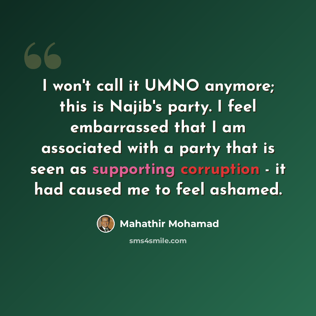 “I won't call it UMNO anymore; this is Najib's party. I feel embarrassed that I am associated with a party that is seen as supporting corruption - it had caused me to feel ashamed.” quote by Mahathir Mohamad