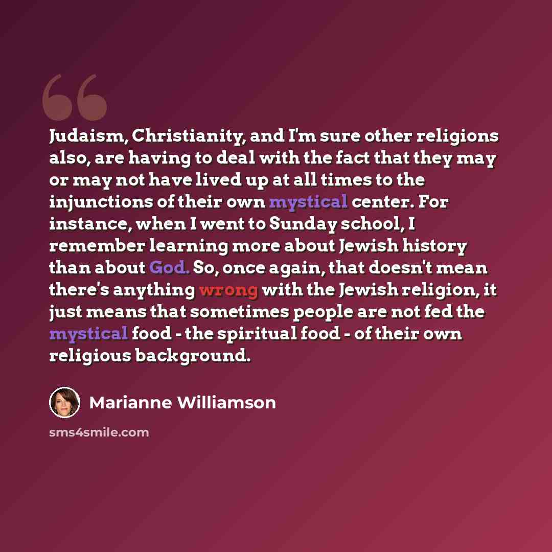 “Judaism, Christianity, and I'm sure other religions also, are having to deal with the fact that they may or may not have lived up at all times to the injunctions of their own mystical center. For instance, when I went to Sunday school, I remember learning more about Jewish history than about God…” quote by Marianne Williamson