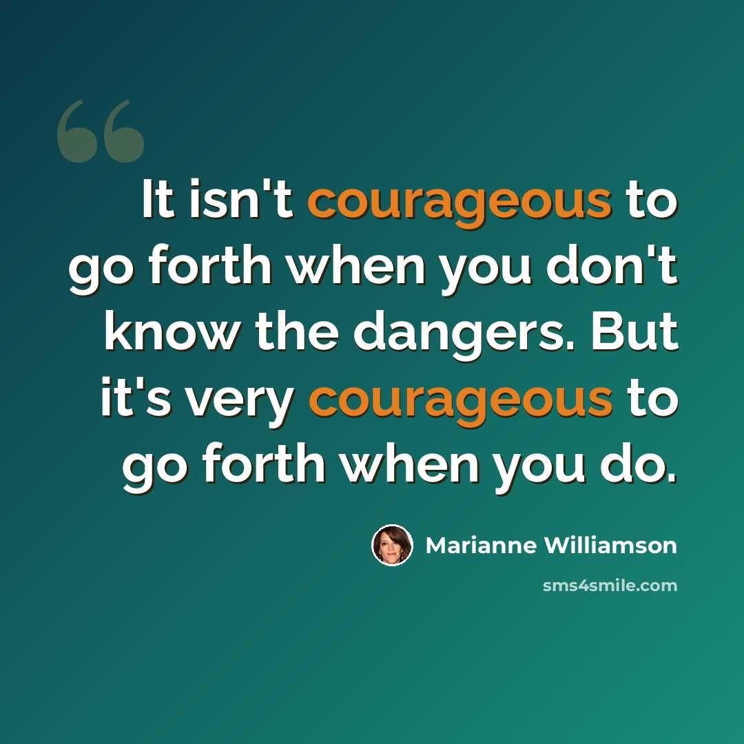 “It isn't courageous to go forth when you don't know the dangers. But it's very courageous to go forth when you do.” quote by Marianne Williamson