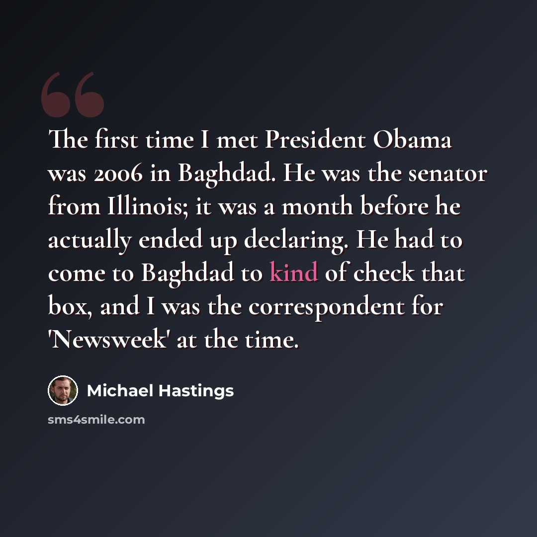 “The first time I met President Obama was 2006 in Baghdad. He was the senator from Illinois; it was a month before he actually ended up declaring. He had to come to Baghdad to kind of check that box, and I was the correspondent for 'Newsweek' at the time.” quote by Michael Hastings