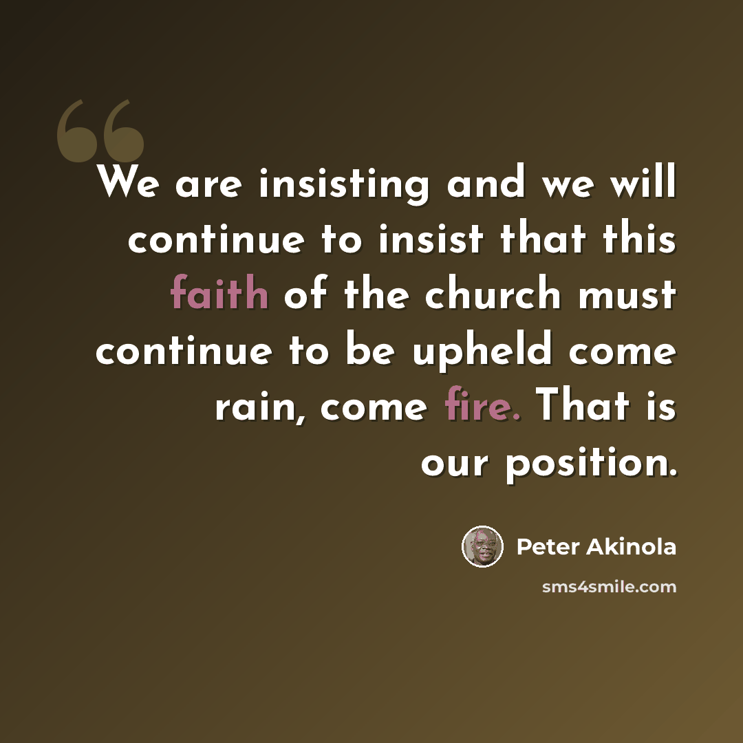 “We are insisting and we will continue to insist that this faith of the church must continue to be upheld come rain, come fire. That is our position.” quote by Peter Akinola