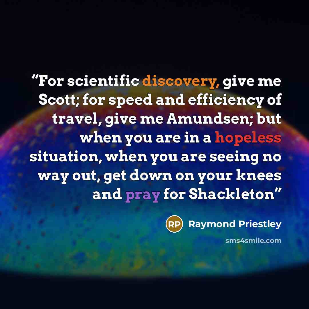 “For scientific discovery, give me Scott; for speed and efficiency of travel, give me Amundsen; but when you are in a hopeless situation, when you are seeing no way out, get down on your knees and pray for Shackleton” quote by Raymond Priestley