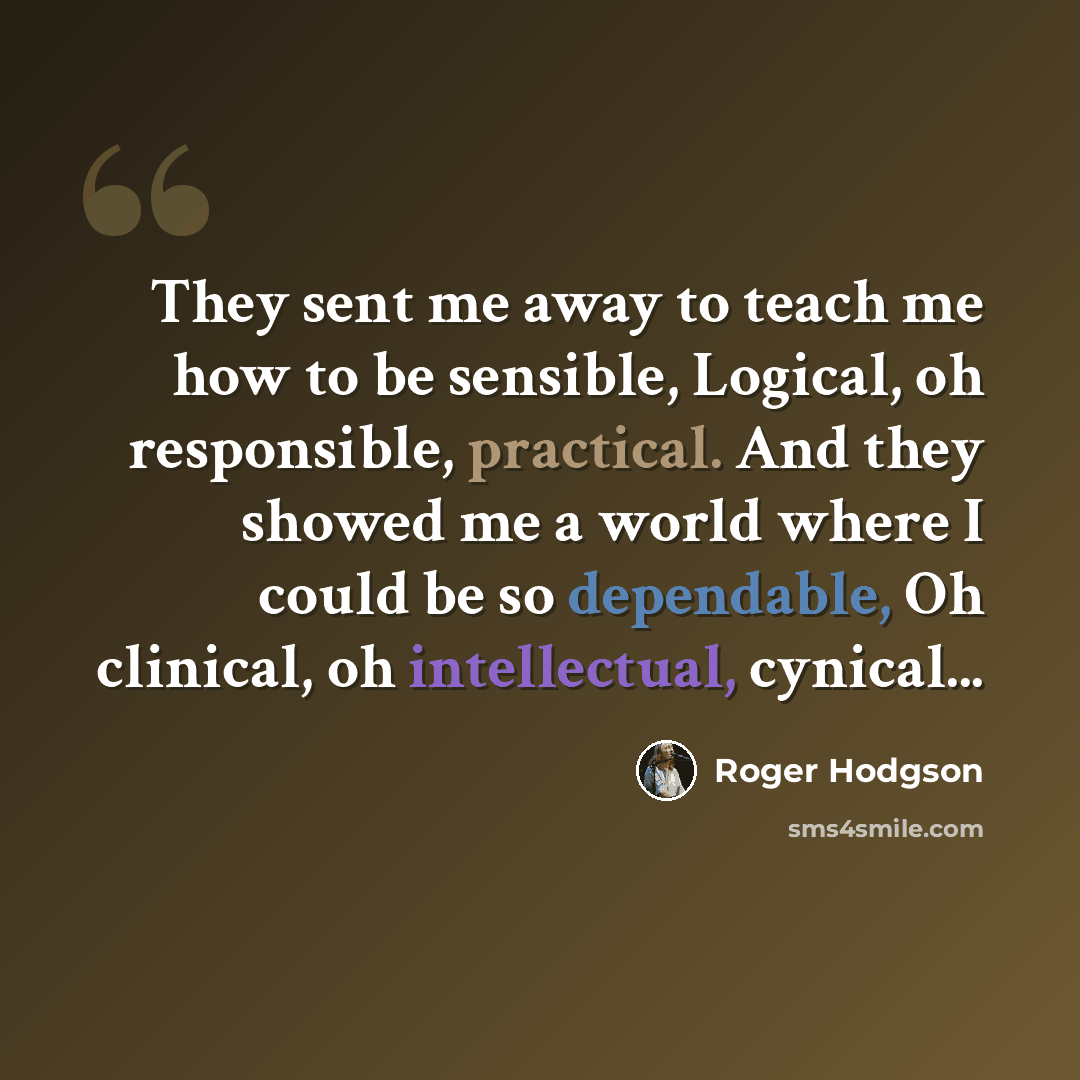 “They sent me away to teach me how to be sensible, Logical, oh responsible, practical. And they showed me a world where I could be so dependable, Oh clinical, oh intellectual, cynical...” quote by Roger Hodgson