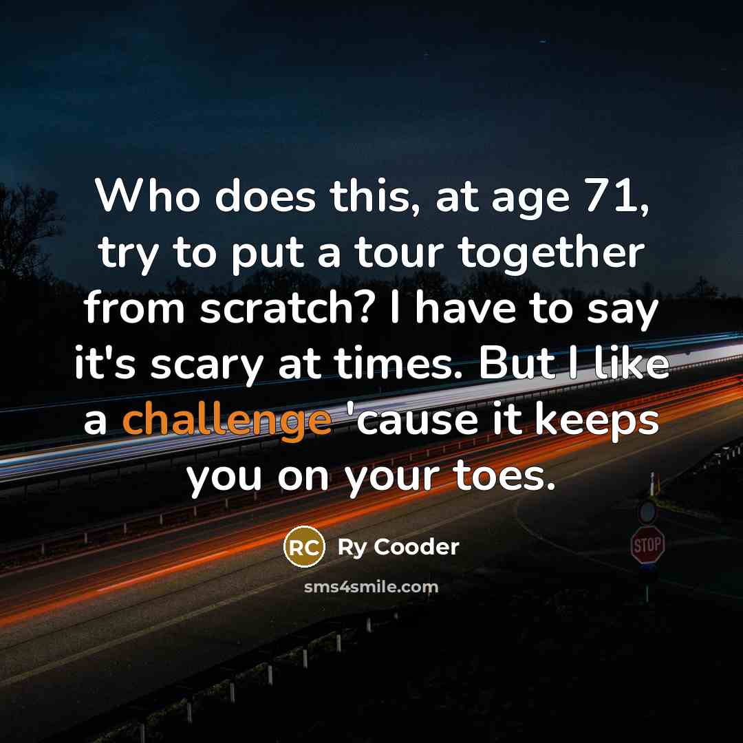 “Who does this, at age 71, try to put a tour together from scratch? I have to say it's scary at times. But I like a challenge 'cause it keeps you on your toes.” quote by Ry Cooder