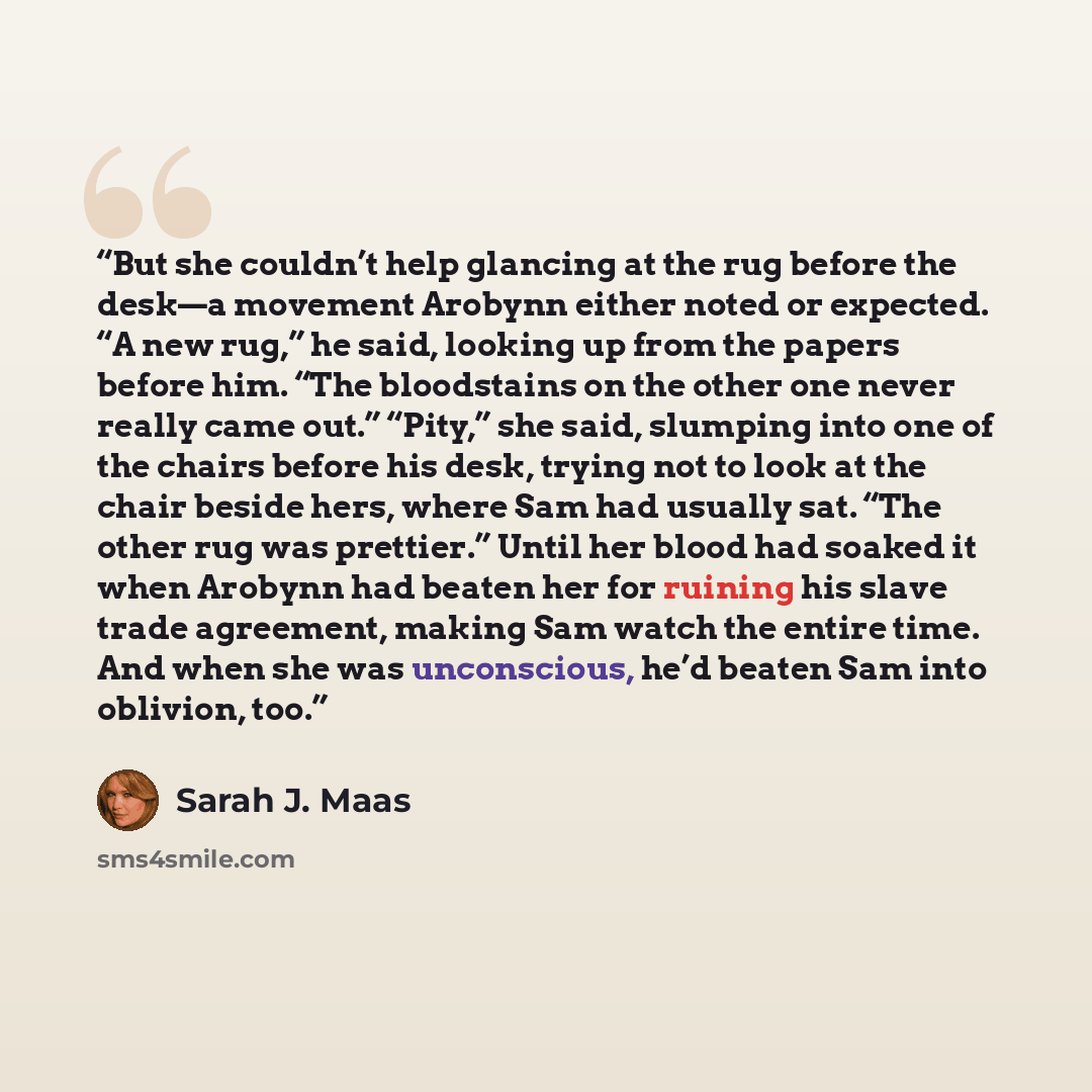 “But she couldn’t help glancing at the rug before the desk—a movement Arobynn either noted or expected. “A new rug,” he said, looking up from the papers before him. “The bloodstains on the other one never really came out.” “Pity,” she said, slumping into one of the chairs before his desk, trying…” quote by Sarah J. Maas