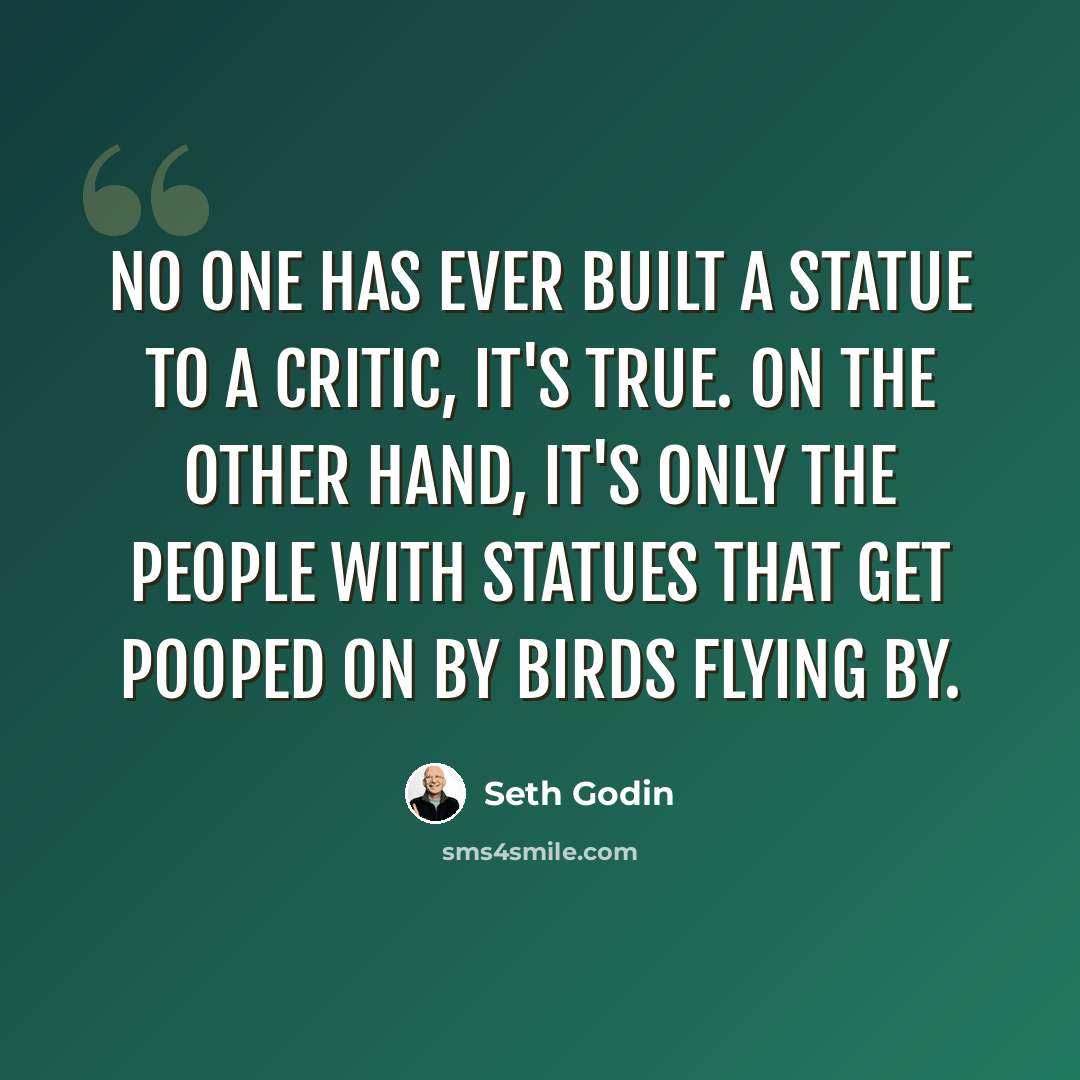 “No one has ever built a statue to a critic, it's true. On the other hand, it's only the people with statues that get pooped on by birds flying by.” quote by Seth Godin