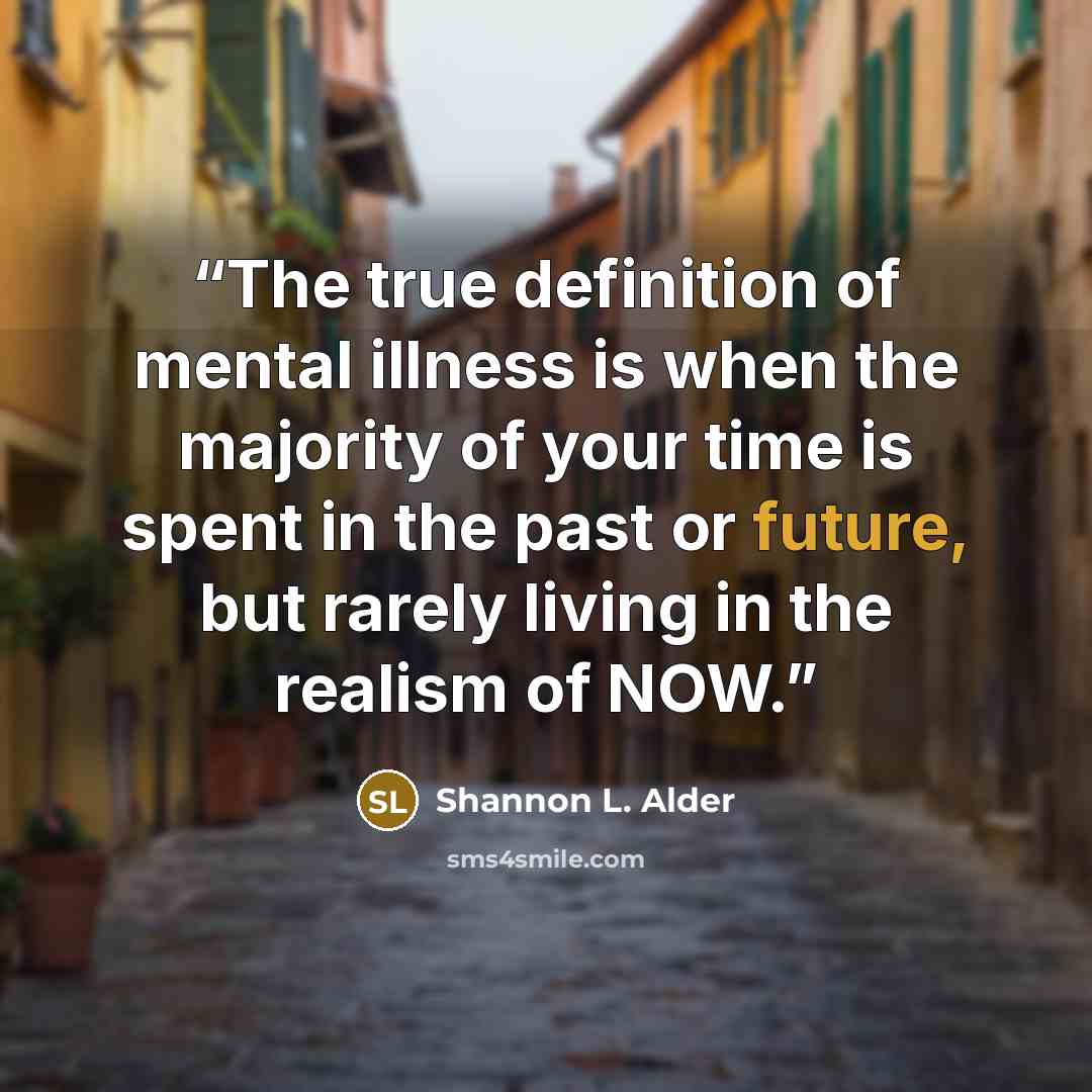 “The true definition of mental illness is when the majority of your time is spent in the past or future, but rarely living in the realism of NOW.” quote by Shannon L. Alder
