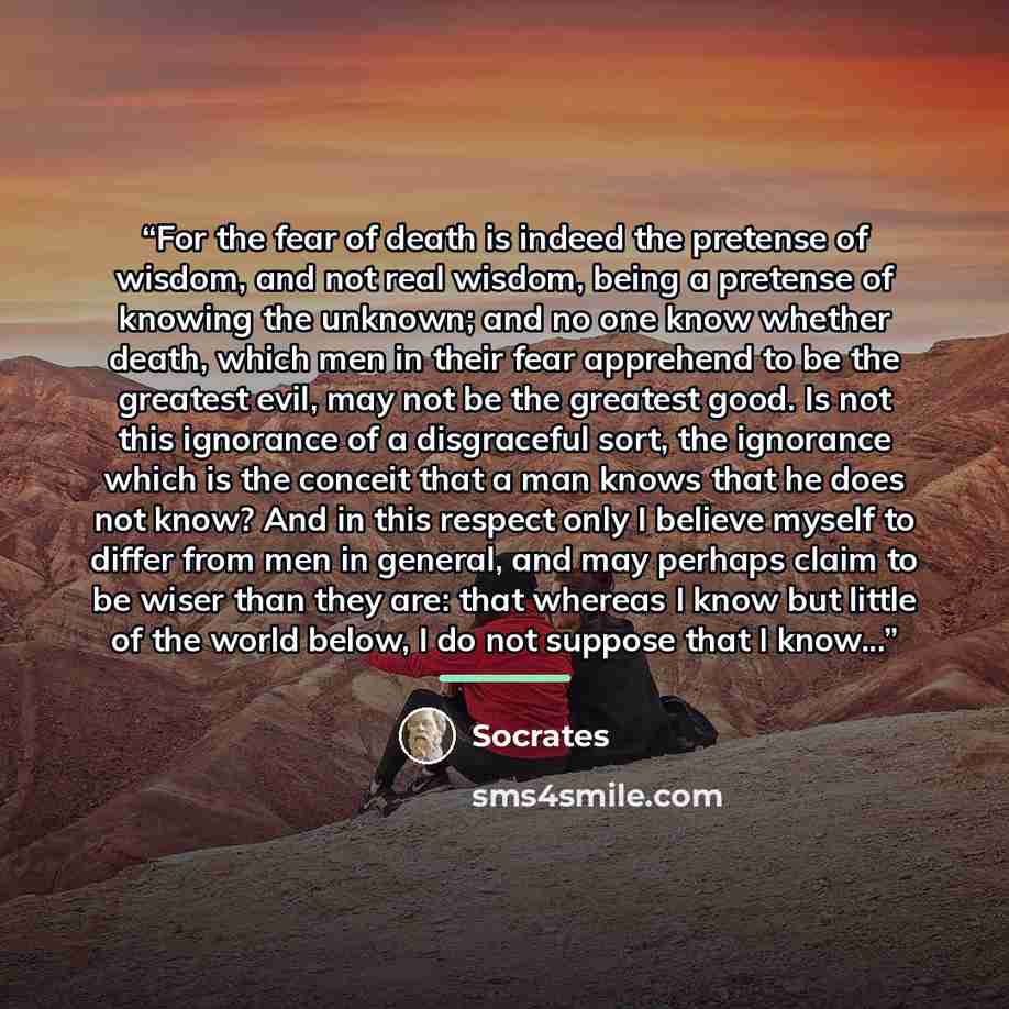 “For the fear of death is indeed the pretense of wisdom, and not real wisdom, being a pretense of knowing the unknown; and no one know whether death, which men in their fear apprehend to be the greatest evil, may not be the greatest good. Is not this ignorance of a disgraceful sort, the ignorance…” quote by Socrates