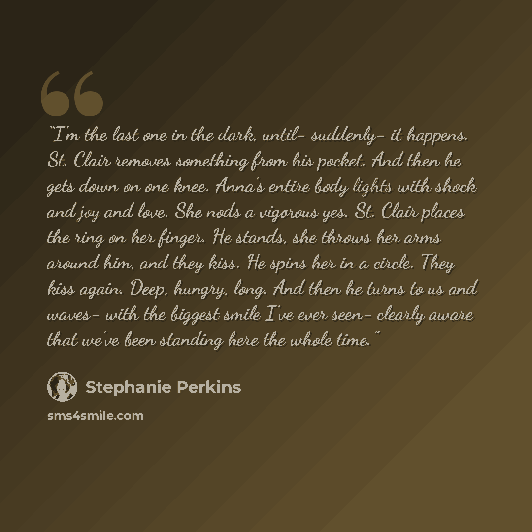 “I'm the last one in the dark, until- suddenly- it happens. St. Clair removes something from his pocket. And then he gets down on one knee. Anna's entire body lights with shock and joy and love. She nods a vigorous yes. St. Clair places the ring on her finger. He stands, she throws her arms around…” quote by Stephanie Perkins