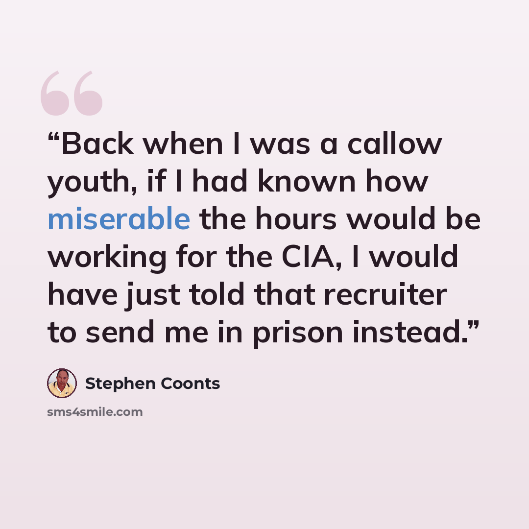 “Back when I was a callow youth, if I had known how miserable the hours would be working for the CIA, I would have just told that recruiter to send me in prison instead.” quote by Stephen Coonts